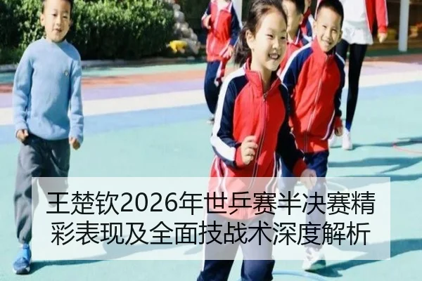 王楚钦2026年世乒赛半决赛精彩表现及全面技战术深度解析